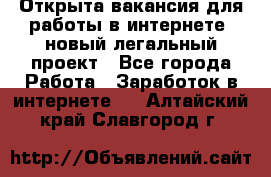 Открыта вакансия для работы в интернете, новый легальный проект - Все города Работа » Заработок в интернете   . Алтайский край,Славгород г.